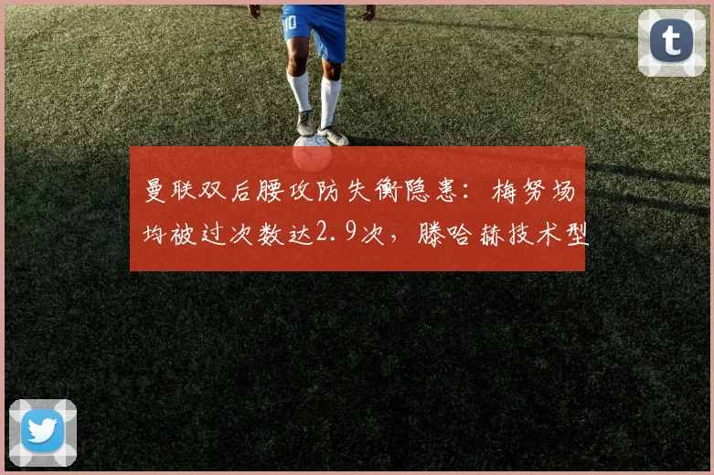 曼联双后腰攻防失衡隐患:梅努场均被过次数达2.9次,滕哈赫技术型中场配置遭数据亮红灯
