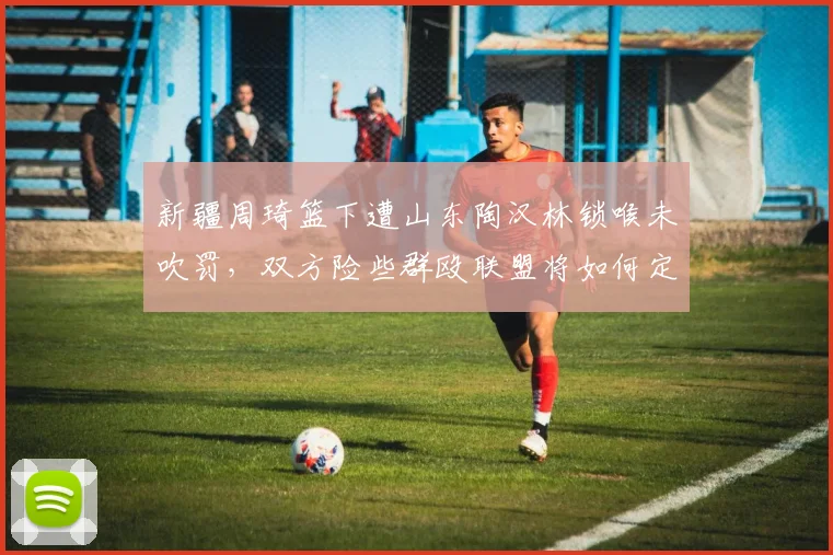 新疆周琦篮下遭山东陶汉林锁喉未吹罚，双方险些群殴联盟将如何定责？
