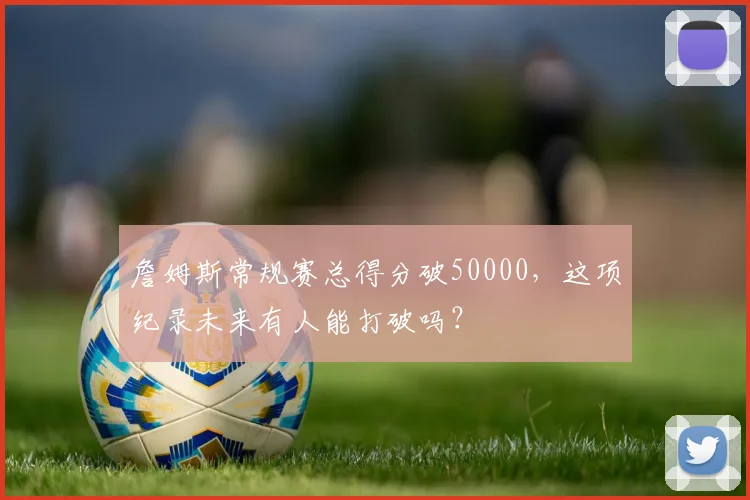 詹姆斯常规赛总得分破50000,这项纪录未来有人能打破吗?