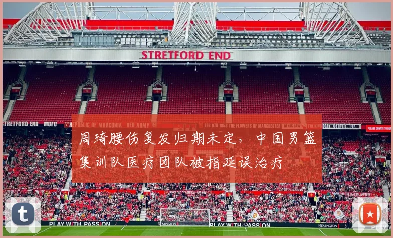 周琦腰伤复发归期未定，中国男篮集训队医疗团队被指延误治疗