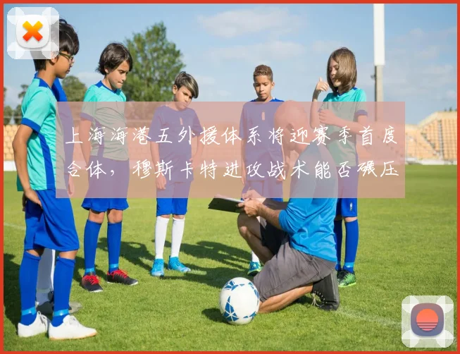 上海海港五外援体系将迎赛季首度合体，穆斯卡特进攻战术能否碾压国安中场控制力