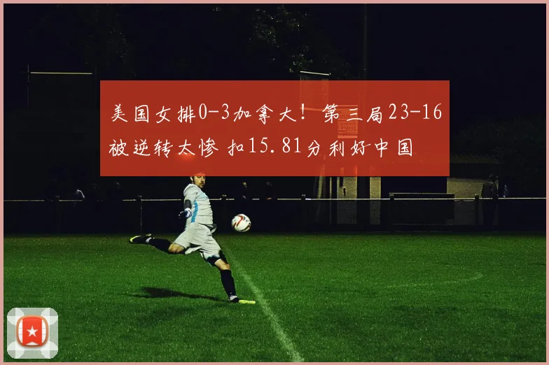 美国女排0-3加拿大！第三局23-16被逆转太惨 扣15.81分利好中国
