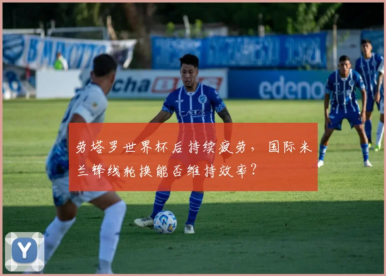 劳塔罗世界杯后持续疲劳，国际米兰锋线轮换能否维持效率？
