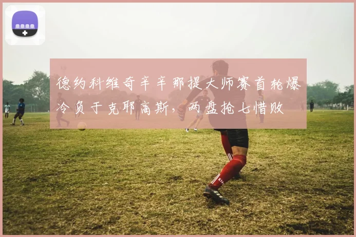 德约科维奇辛辛那提大师赛首轮爆冷负于克耶高斯，两盘抢七惜败