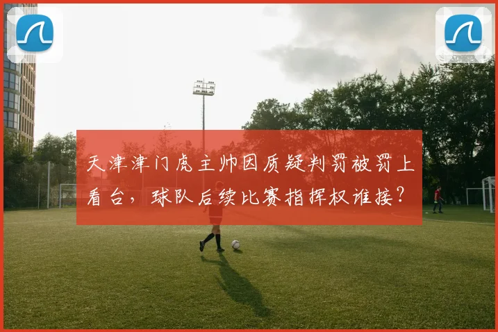 天津津门虎主帅因质疑判罚被罚上看台，球队后续比赛指挥权谁接？