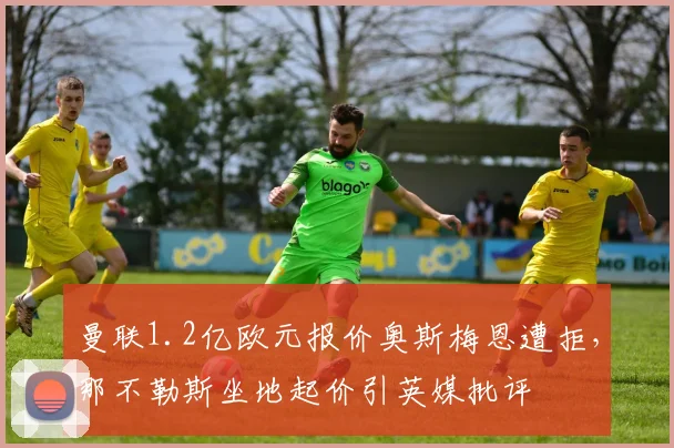 曼联1.2亿欧元报价奥斯梅恩遭拒，那不勒斯坐地起价引英媒批评