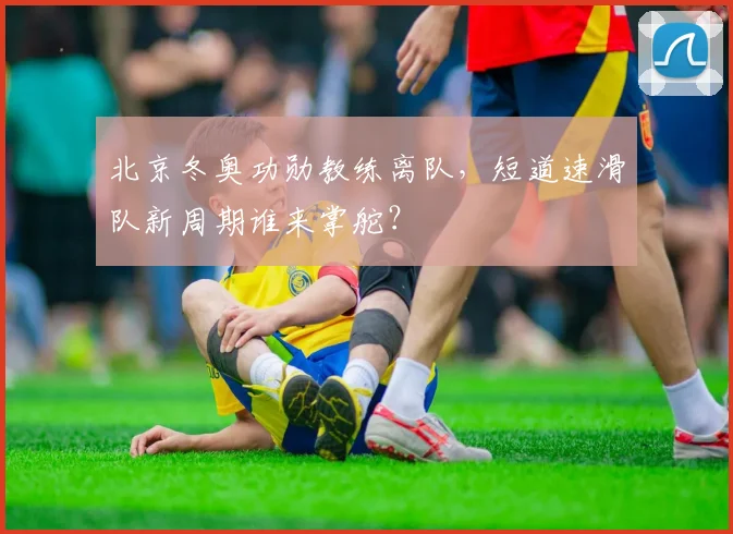 北京冬奥功勋教练离队,短道速滑队新周期谁来掌舵?